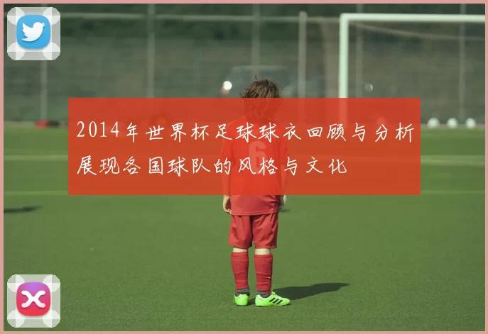 2014年世界杯足球球衣回顾与分析展现各国球队的风格与文化