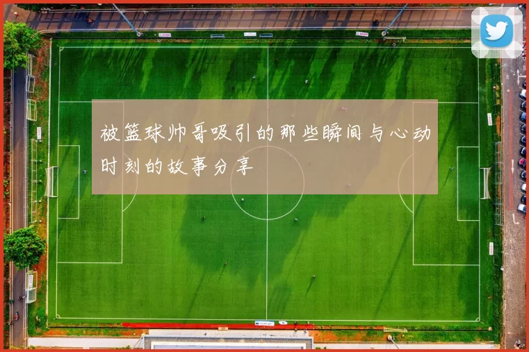 被篮球帅哥吸引的那些瞬间与心动时刻的故事分享