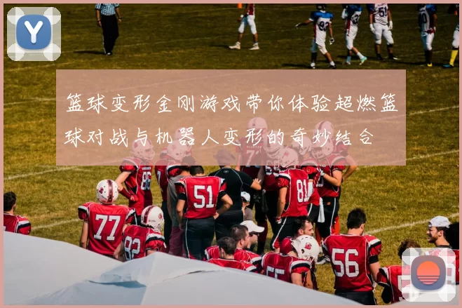 篮球变形金刚游戏带你体验超燃篮球对战与机器人变形的奇妙结合