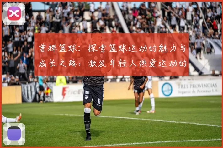 曾辉篮球：探索篮球运动的魅力与成长之路，激发年轻人热爱运动的热情与梦想