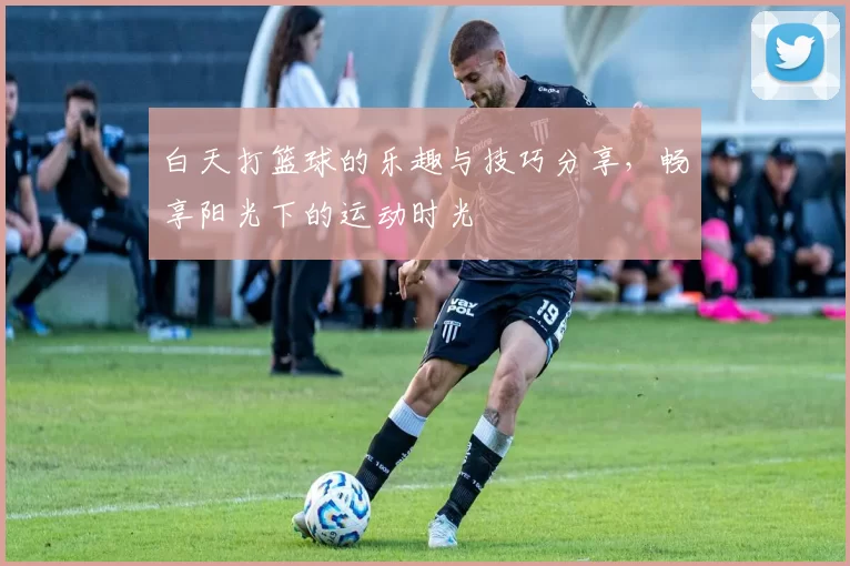 白天打篮球的乐趣与技巧分享，畅享阳光下的运动时光