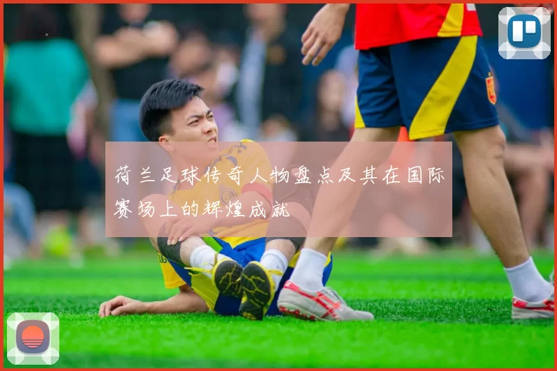 荷兰足球传奇人物盘点及其在国际赛场上的辉煌成就